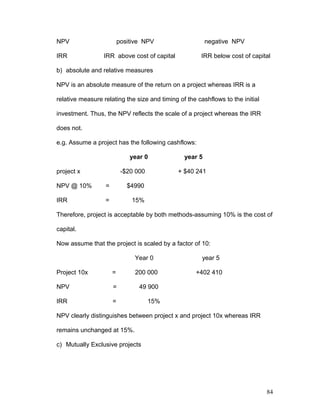 NPV positive NPV negative NPV
IRR IRR above cost of capital IRR below cost of capital
b) absolute and relative measures
NPV is an absolute measure of the return on a project whereas IRR is a
relative measure relating the size and timing of the cashflows to the initial
investment. Thus, the NPV reflects the scale of a project whereas the IRR
does not.
e.g. Assume a project has the following cashflows:
year 0 year 5
project x -$20 000 + $40 241
NPV @ 10% = $4990
IRR = 15%
Therefore, project is acceptable by both methods-assuming 10% is the cost of
capital.
Now assume that the project is scaled by a factor of 10:
Year 0 year 5
Project 10x = 200 000 +402 410
NPV = 49 900
IRR = 15%
NPV clearly distinguishes between project x and project 10x whereas IRR
remains unchanged at 15%.
c) Mutually Exclusive projects
84
 
