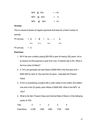 NPV @ 15% = +10
NPV @ 25% = 0
NPV @ 30% = -14
Annuity:
This is a level of stream of regular payments that lasts for a fixed number of
periods.
PV annuity = C + C + C……..+ C
1+r 1+ r 1+r 1+r
PV annuity = C
Exercises:
1. Mr X has won a lottery paying $50 000 a year for twenty (20) years. He is
to receive his first payment a year from now. If interest rate is 8%. What is
the true value of lottery?
2. A firm can generate net cash flows of $500 000 in the first year and +
$200 000 for each of the next five (5) years . Calculate the Present
Value.
3. A firm is considering a project with a cash outlay of one million Zim.dollars
now and a five (5) yearly cash inflows of $500 000. What is the NPV at
10%?
4. What is the Net Present Value and Internal Rate of Return of the following
series at 10%
Year 0 1 2 3 4
Cash-flows -2 000 +800 +600 +700 +500
87
 