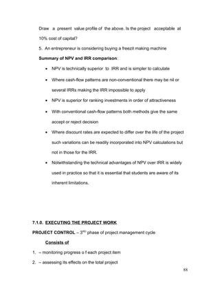 Draw a present value profile of the above. Is the project acceptable at
10% cost of capital?
5. An entrepreneur is considering buying a freezit making machine
Summary of NPV and IRR comparison:
• NPV is technically superior to IRR and is simpler to calculate
• Where cash-flow patterns are non-conventional there may be nil or
several IRRs making the IRR impossible to apply
• NPV is superior for ranking investments in order of attractiveness
• With conventional cash-flow patterns both methods give the same
accept or reject decision
• Where discount rates are expected to differ over the life of the project
such variations can be readily incorporated into NPV calculations but
not in those for the IRR.
• Notwithstanding the technical advantages of NPV over IRR is widely
used in practice so that it is essential that students are aware of its
inherent limitations.
7.1.0. EXECUTING THE PROJECT WORK
PROJECT CONTROL – 3RD
phase of project management cycle
Consists of
1. – monitoring progress o f each project item
2. – assessing its effects on the total project
88
 