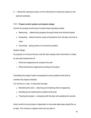 3. – taking the necessary action on the critical items to keep the project on the
planned schedule.
7.1.1 Project control system and system design
Control of a project environment involves three operating modes:
• Measuring - determining progress through formal and informal reports
• Evaluating - determining the cause of deviations from the plan and how to
react
• Correcting - taking actions to correct the situation
System design
Its purpose is to ensure that you and the team always have information to make
an accurate assessment of:
o What has happened and compare this with
o What should have happened according to the plans.
Controlling the project means managing the many problems that arise to
maintain the project schedule.
You do this on a day –to day basis through:
 Monitoring the work – observing and checking what is happening
 Identifying and resolving the problems that arise
 Tracking the project – comparing with the plan and updating the records.
Good control of any process is dependent on accurate data-keep project file up
to date. This involves a regular check and up date of:
89
 