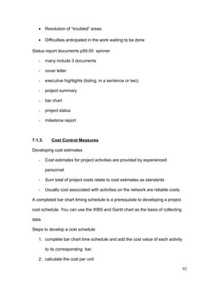 • Resolution of “troubled” areas
• Difficulties anticipated in the work waiting to be done
Status report documents p50-55 spinner
- many include 3 documents
- cover letter
- executive highlights (listing, in a sentence or two)
- project summary
- bar chart
- project status
- milestone report
7.1.3. Cost Control Measures
Developing cost estimates
- Cost estimates for project activities are provided by experienced
personnel
- Sum total of project costs relate to cost estimates as standards
- Usually cost associated with activities on the network are reliable costs.
A completed bar chart timing schedule is a prerequisite to developing a project
cost schedule. You can use the WBS and Gantt chart as the basis of collecting
data.
Steps to develop a cost schedule
1. complete bar chart time schedule and add the cost value of each activity
to its corresponding bar.
2. calculate the cost per unit
92
 
