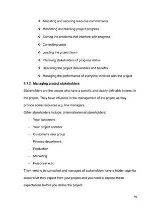  Allocating and securing resource commitments
 Monitoring and tracking project progress
 Solving the problems that interfere with progress
 Controlling costs
 Leading the project team
 Informing stakeholders of progress status
 Delivering the project deliverables and benefits
 Managing the performance of everyone involved with the project
8.1.2. Managing project stakeholders
Stakeholders are the people who have a specific and clearly definable interest in
the project. They have influence in the management of the project as they
provide some resources e.g. line managers.
Other stakeholders include: (internal/external stakeholders)
- Your customers
- Your project sponsor
- Customer’s user group
- Finance department
- Production
- Marketing
- Personnel e.t.c
They need to be consulted and managed all stakeholders have a hidden agenda
about what they expect from your project and you need to expose these
expectations before you define the project.
94
 