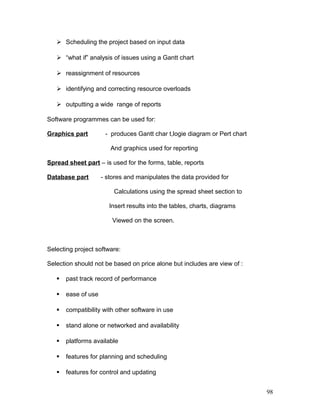 Scheduling the project based on input data
 “what if” analysis of issues using a Gantt chart
 reassignment of resources
 identifying and correcting resource overloads
 outputting a wide range of reports
Software programmes can be used for:
Graphics part - produces Gantt char t,logie diagram or Pert chart
And graphics used for reporting
Spread sheet part – is used for the forms, table, reports
Database part - stores and manipulates the data provided for
Calculations using the spread sheet section to
Insert results into the tables, charts, diagrams
Viewed on the screen.
Selecting project software:
Selection should not be based on price alone but includes are view of :
 past track record of performance
 ease of use
 compatibility with other software in use
 stand alone or networked and availability
 platforms available
 features for planning and scheduling
 features for control and updating
98
 