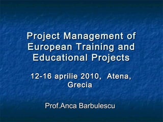 Project Management ofProject Management of
European Training andEuropean Training and
Educational ProjectsEducational Projects
12-16 aprilie 2010, Atena,12-16 aprilie 2010, Atena,
GreciaGrecia
Prof.Anca BarbulescuProf.Anca Barbulescu
 