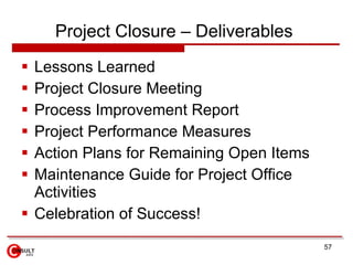Project Closure – Deliverables
 Lessons Learned
 Project Closure Meeting
 Process Improvement Report
 Project Performance Measures
 Action Plans for Remaining Open Items
 Maintenance Guide for Project Office
  Activities
 Celebration of Success!
                                          57
 