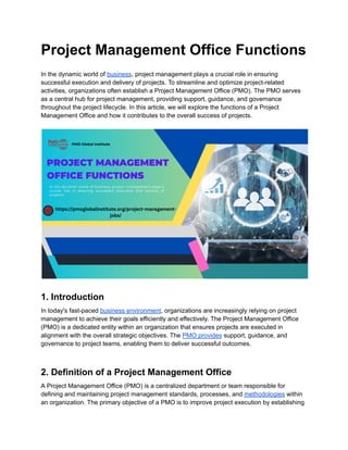 Project Management Office Functions
In the dynamic world of business, project management plays a crucial role in ensuring
successful execution and delivery of projects. To streamline and optimize project-related
activities, organizations often establish a Project Management Office (PMO). The PMO serves
as a central hub for project management, providing support, guidance, and governance
throughout the project lifecycle. In this article, we will explore the functions of a Project
Management Office and how it contributes to the overall success of projects.
1. Introduction
In today's fast-paced business environment, organizations are increasingly relying on project
management to achieve their goals efficiently and effectively. The Project Management Office
(PMO) is a dedicated entity within an organization that ensures projects are executed in
alignment with the overall strategic objectives. The PMO provides support, guidance, and
governance to project teams, enabling them to deliver successful outcomes.
2. Definition of a Project Management Office
A Project Management Office (PMO) is a centralized department or team responsible for
defining and maintaining project management standards, processes, and methodologies within
an organization. The primary objective of a PMO is to improve project execution by establishing
 