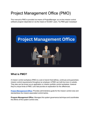 Project Management Office (PMO)
This manual to PMO is provided via means of ProjectManager, an on-line mission control
software program depended on via the means of 35,000+ users. Try PMO gear nowadays!
What is PMO?
A mission control workplace (PMO) is a set or branch that defines, continues and guarantees
mission control requirements throughout an employer. A PMO can both be inner or outside.
They also can be known as an application or mission portfolio control workplace, however
they’re unique kinds of PMO. Let’s fast provide an explanation for the differences:
Project Management Office: Provides administrative guide for the mission control crew and
standardizes the mission-associated control tactics.
Program Management Office: Manages this system governance technique and coordinates
the efforts of this system control crew.
 