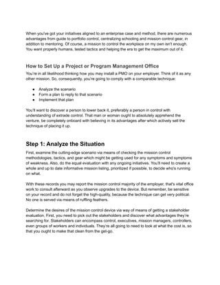 When you've got your initiatives aligned to an enterprise case and method, there are numerous
advantages from guide to portfolio control, centralizing schooling and mission control gear, in
addition to mentoring. Of course, a mission to control the workplace on my own isn't enough.
You want properly humans, tested tactics and helping the era to get the maximum out of it.
How to Set Up a Project or Program Management Office
You’re in all likelihood thinking how you may install a PMO on your employer. Think of it as any
other mission. So, consequently, you’re going to comply with a comparable technique:
● Analyze the scenario
● Form a plan to reply to that scenario
● Implement that plan
You’ll want to discover a person to lower back it, preferably a person in control with
understanding of extrade control. That man or woman ought to absolutely apprehend the
venture, be completely onboard with believing in its advantages after which actively sell the
technique of placing it up.
Step 1: Analyze the Situation
First, examine the cutting-edge scenario via means of checking the mission control
methodologies, tactics, and gear which might be getting used for any symptoms and symptoms
of weakness. Also, do the equal evaluation with any ongoing initiatives. You’ll need to create a
whole and up to date informative mission listing, prioritized if possible, to decide who's running
on what.
With these records you may report the mission control majority of the employer, that's vital office
work to consult afterward as you observe upgrades to the device. But remember, be sensitive
on your record and do not forget the high-quality, because the technique can get very political.
No one is served via means of ruffling feathers.
Determine the desires of the mission control device via way of means of getting a stakeholder
evaluation. First, you need to pick out the stakeholders and discover what advantages they’re
searching for. Stakeholders can encompass control, executives, mission managers, controllers,
even groups of workers and individuals. They’re all going to need to look at what the cost is, so
that you ought to make that clean from the get-go.
 
