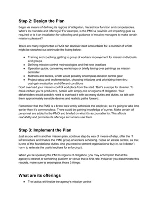 Step 2: Design the Plan
Begin via means of defining its regions of obligation, hierarchical function and competencies.
What’s its mandate and offerings? For example, is the PMO a provider unit imparting gear as
required or is it an installation for schooling and guidance of mission managers to make certain
missions pleasant?
There are many regions that a PMO can discover itself accountable for, a number of which
might be sketched out withinside the listing below:
● Training and coaching, getting to group of workers improvement for mission individuals
and groups
● Defining mission control methodologies and first-rate practices
● Operation guide, conserving workshops or briefly taking over paintings as mission
controller
● Methods and tactics, which would possibly encompass mission control gear
● Project setup and implementation, choosing initiatives and prioritizing them thru
cost-gain evaluation and different conditions
Don’t overload your mission control workplace from the start. That’s a recipe for disaster. To
make certain you’re productive, persist with simply one or regions of obligation. Your
stakeholders would possibly need to overload it with too many duties and duties, so talk with
them approximately sensible desires and realistic paths forward.
Remember that the PMO is a brand new entity withinside the employer, so it’s going to take time
earlier than it’s commonplace. There could be gaining knowledge of curves. Make certain all
personnel are added to the PMO and briefed on what it’s accountable for. This affords
readability and promotes its offerings so humans use them.
Step 3: Implement the Plan
Just as you will in another mission plan, continue step-by way of means-of-step, offer the IT
infrastructure and finalize the PMO group of workers schooling. Focus on etrade control, as that
is one of the foundational duties. And you need to cement organizational buy-in, so it doesn’t
harm to reiterate the useful motives for enforcing it.
When you’re speaking the PMO’s regions of obligation, you may accomplish that at the
agency’s intranet or something platform or venue that is first-rate. However you disseminate this
records, make sure to encompass those 3 things:
What are its offerings
● The tactics withinside the agency’s mission control
 