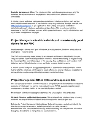 Portfolio Management Office: The mission portfolio control workplace oversees all of the
initiatives and applications of an employer and helps mission and application control
workplaces.
A mission control workplace continues documentation on initiatives and gives path and key
metrics withinside the execution of the initiatives below its governance. Through steerage, the
PMO facilitates companies to get a go back on their funding and upload cost to their
stakeholders through initiatives, applications and portfolios. This is performed with the
assistance of the PMO software program, which gives statistics and insights into initiatives and
applications throughout an employer.
ProjectManager's actual-time dashboard is a extremely good
device for any PMO
ProjectManager’s on-line PPM gear assists PMOs music portfolios, initiatives and duties in a
single place—research extra.
The PMO isn't constantly aware entirely of requirements and mission control methodologies.
They also can be a part of strategic mission control via means of facilitating, or maybe owning,
the mission portfolio control technique. In this capacity, they could screen and record on lively
initiatives and portfolios to top-tier control and foster strategic decision-making.
A mission control workplace is supposed to perform as a centralized and coordinated control
hub for all of the initiatives, with the goal to create efficiencies among initiatives—in addition to
simply defining requirements withinside the mission control technique.
Project Management Office Roles and Responsibilities
One can consider a mission control workplace as a regulatory fee that seeks to standardize the
execution of initiatives if you want to hold productiveness. A PMO gives steerage to mission
managers and develops metrics at the exercise of mission control.
Most mission control workplaces proportion those not unusual place roles and duties:
Strategic Planning and Project Governance: This entails defining mission criteria, choosing
initiatives that align to enterprise desires and advising control with cost-gain ratio.
Defining the Project Management Methodology: Defining the mission control method with the
intention to be used on a mission, including waterfall or an agile framework.
Best Practices: This consists of standardizing and consolidating first-rate practices and tactics
throughout departments to manipulate and supply initiatives.
 