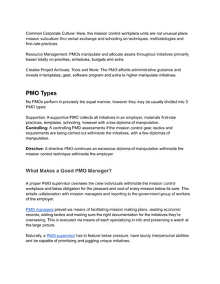 Common Corporate Culture: Here, the mission control workplace units are not unusual place
mission subculture thru verbal exchange and schooling on techniques, methodologies and
first-rate practices.
Resource Management: PMOs manipulate and allocate assets throughout initiatives primarily
based totally on priorities, schedules, budgets and extra.
Creates Project Archives, Tools and More: The PMO affords administrative guidance and
invests in templates, gear, software program and extra to higher manipulate initiatives.
PMO Types
No PMOs perform in precisely the equal manner, however they may be usually divided into 3
PMO types:
Supportive: A supportive PMO collects all initiatives in an employer, materials first-rate
practices, templates, schooling, however with a low diploma of manipulation.
Controlling: A controlling PMO assessments if the mission control gear, tactics and
requirements are being carried out withinside the initiatives, with a few diplomas of
manipulation.
Directive: A directive PMO continues an excessive diploma of manipulation withinside the
mission control technique withinside the employer.
What Makes a Good PMO Manager?
A proper PMO supervisor oversees the crew individuals withinside the mission control
workplace and takes obligation for the pleasant and cost of every mission below its care. This
entails collaboration with mission managers and reporting to the government group of workers
of the employer.
PMO managers prevail via means of facilitating mission making plans, reading economic
records, editing tactics and making sure the right documentation for the initiatives they’re
overseeing. This is executed via means of each specializing in info and preserving a watch at
the large picture.
Naturally, a PMO supervisor has to feature below pressure, have sturdy interpersonal abilities
and be capable of prioritizing and juggling unique initiatives.
 