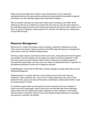 While an excessive-stage view is right for music development, if you’re coping with
standardizing tactics and ensuring each undertaking is assembling the necessities throughout
all initiatives, you then definitely ought to have extra distinct statistics.
With our portfolio roadmap, you notice each mission you’re handling on your PMO. All the
initiatives are laid out on a timeline on a Gantt chart view. Now you may see every mission on
the undertaking stage and clear out the Gantt to get simply the records you want, whether or not
that’s via means of assignee, mission supervisor or customer. We assist you are making extra
correct PMO forecasts.
Resource Management
Resources for a mission encompass a group of workers, equipment, substances and extra.
That’s only for one mission. Resource control on the PMO stage will assist you manipulate the
ones assets to hold your initiatives shifting forward.
We have a useful resource control device which could music, manipulate and record throughout
your portfolio. You have visibility into your assets and might ensure they’re balanced in order
that every mission has what it desires, while it desires it. Because our software program is
cloud-primarily based totally, you may music your mission’s overall performance in opposition to
the deliberate paintings to ensure you’re staying on schedule.
ProjectManager's Gantt chart for PMO lets in mission managers to assign duties with one click
Workload Management
Workload control is a window right into a crew’s duties to ensure there aren't anyt any
imbalances. Team workloads vary. If you’re now no longer preserving a near eye on who's
tasked with what, groups can discover themselves overworked or underworked. Neither is right
for productiveness or morale.
Our software program offers you transparency into the workload of all of your initiatives in
clean-to-use color-coded pages. See at a look who's over allocated after which reallocates
assets proper from the workload web page to stabilize the crew’s workload. It’s that simple:
optimize assets in actual-time. Now you may make statistics-pushed selections to manipulate
your groups in more than one initiative.
 