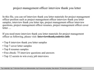 project management officer interview thank you letter 
In this file, you can ref interview thank you letter materials for project management 
officer position such as project management officer interview thank you letter 
samples, interview thank you letter tips, project management officer interview 
questions, project management officer resumes, project management officer cover 
letter … 
If you need more interview thank you letter materials for project management 
officer as following, please visit: interviewthankyouletter.info 
• Top 8 interview thank you letter samples 
• Top 7 cover letter samples 
• Top 8 resumes samples 
• Free ebook: 75 interview questions and answers 
• Top 12 secrets to win every job interviews 
Top materials: top 7 interview thank you lettersamples, top 8 resumes samples, free ebook: 75 interview questions and answer 
Interview questions and answers – free download/ pdf and ppt file 
 
