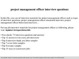project management officer interview questions 
In this file, you can ref interview materials for project management officer such as types 
of interview questions, project management officer situational interview, project 
management officer behavioral interview… 
For top job interview materials for project management officer as following, please 
visit: topinterviewquestions.info 
• Free ebook: 75 interview questions and answers 
• Top 12 secrets to win every job interviews 
• Top 8 interview thank you letter samples 
• Top 7 cover letter samples 
• Top 8 resume samples 
• Top 15 ways to search new jobs 
Top materials: ebook: 75 interview questions with answers, top 7 cover letter samples, top 8 resume samples. Free pdf download 
 