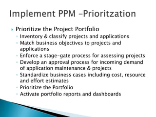 Prioritize the Project Portfolio,[object Object],Inventory & classify projects and applications,[object Object],Match business objectives to projects and applications,[object Object],Enforce a stage-gate process for assessing projects ,[object Object],Develop an approval process for incoming demand of application maintenance & projects,[object Object],Standardize business cases including cost, resource and effort estimates,[object Object],Prioritize the Portfolio,[object Object],Activate portfolio reports and dashboards,[object Object],Implement PPM –Prioritzation,[object Object]