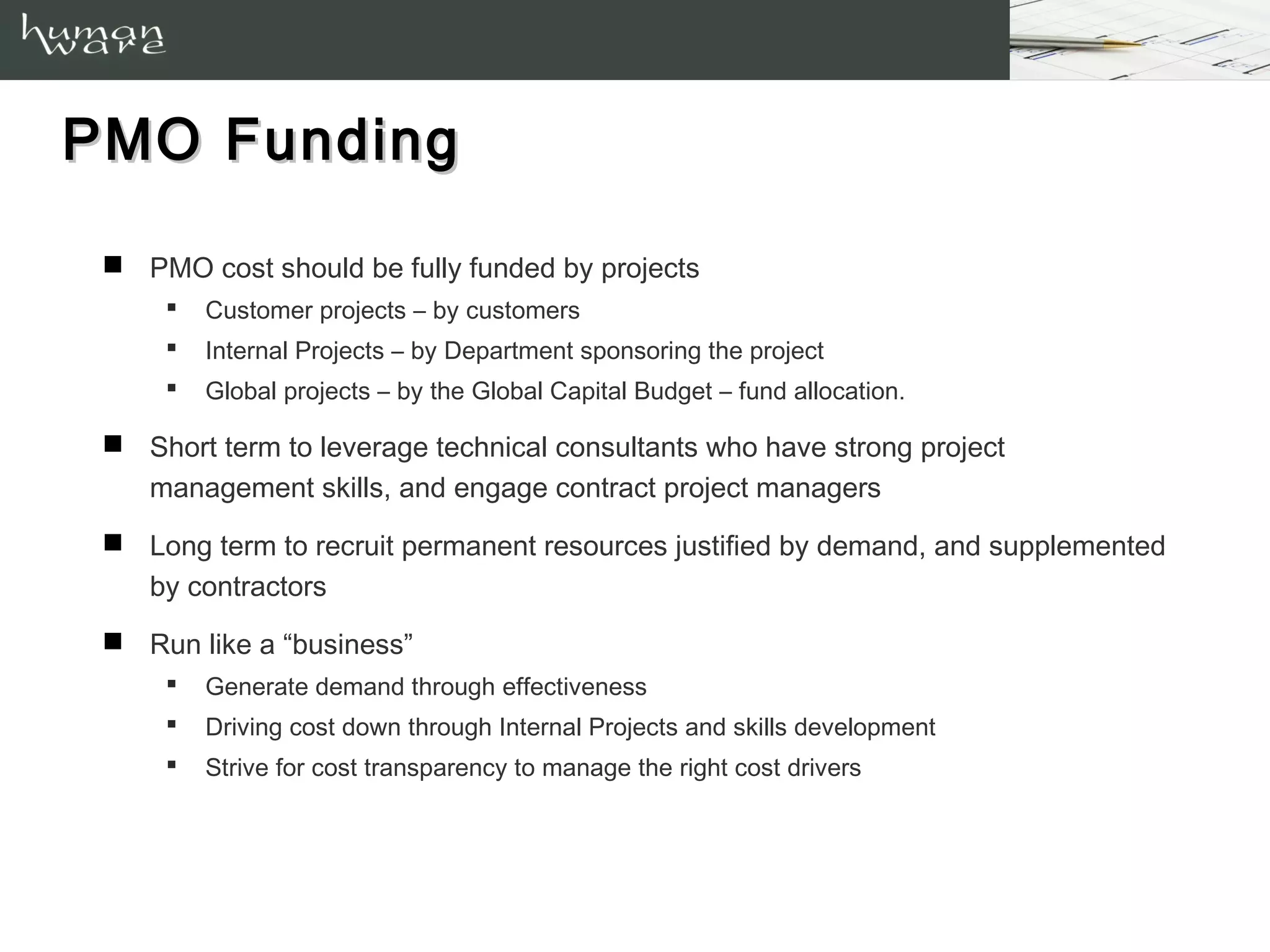 PMO Funding

  PMO cost should be fully funded by projects
        Customer projects – by customers
        Internal Projects – by Department sponsoring the project
        Global projects – by the Global Capital Budget – fund allocation.

  Short term to leverage technical consultants who have strong project
   management skills, and engage contract project managers
  Long term to recruit permanent resources justified by demand, and supplemented
   by contractors
  Run like a “business”
        Generate demand through effectiveness
        Driving cost down through Internal Projects and skills development
        Strive for cost transparency to manage the right cost drivers
 