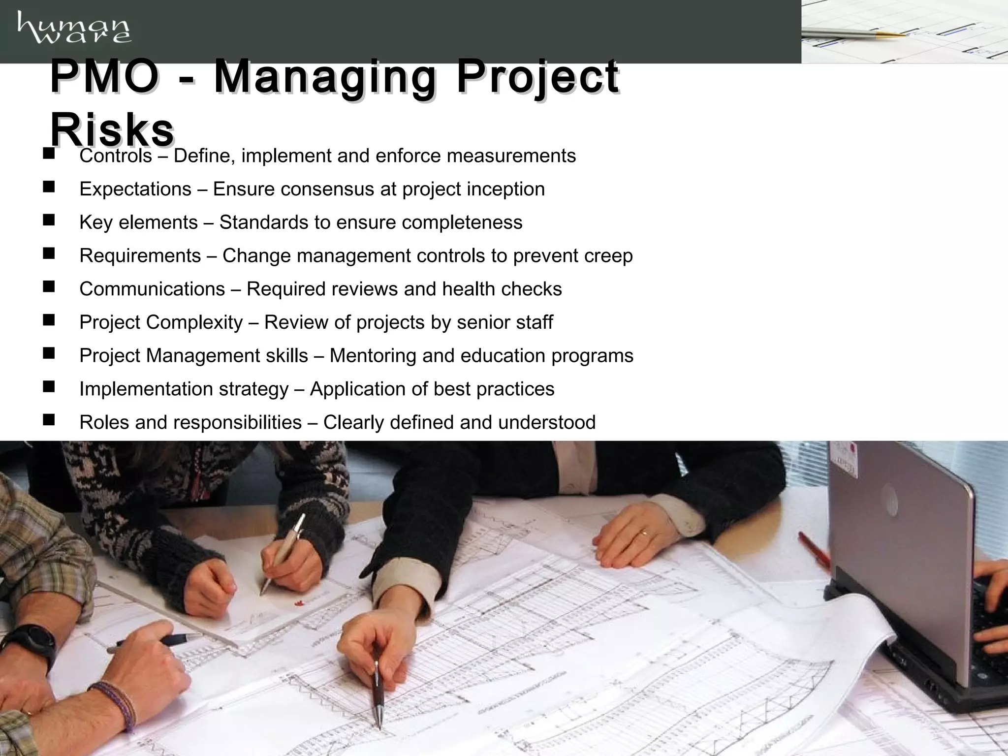 PMO - Managing Risks
   Controls – Define, implement and enforce measurements
   Expectations – Ensure consensus at project inception
   Key elements – Standards to ensure completeness
   Requirements – Change management controls to prevent creep
   Communications – Required reviews and health checks
   Project Complexity – Review of projects by senior staff
   Project Management skills – Mentoring and education programs
   Implementation strategy – Application of best practices
   Roles and responsibilities – Clearly defined and understood
   Leadership and sponsorship – Obtain and maintain commitments
 