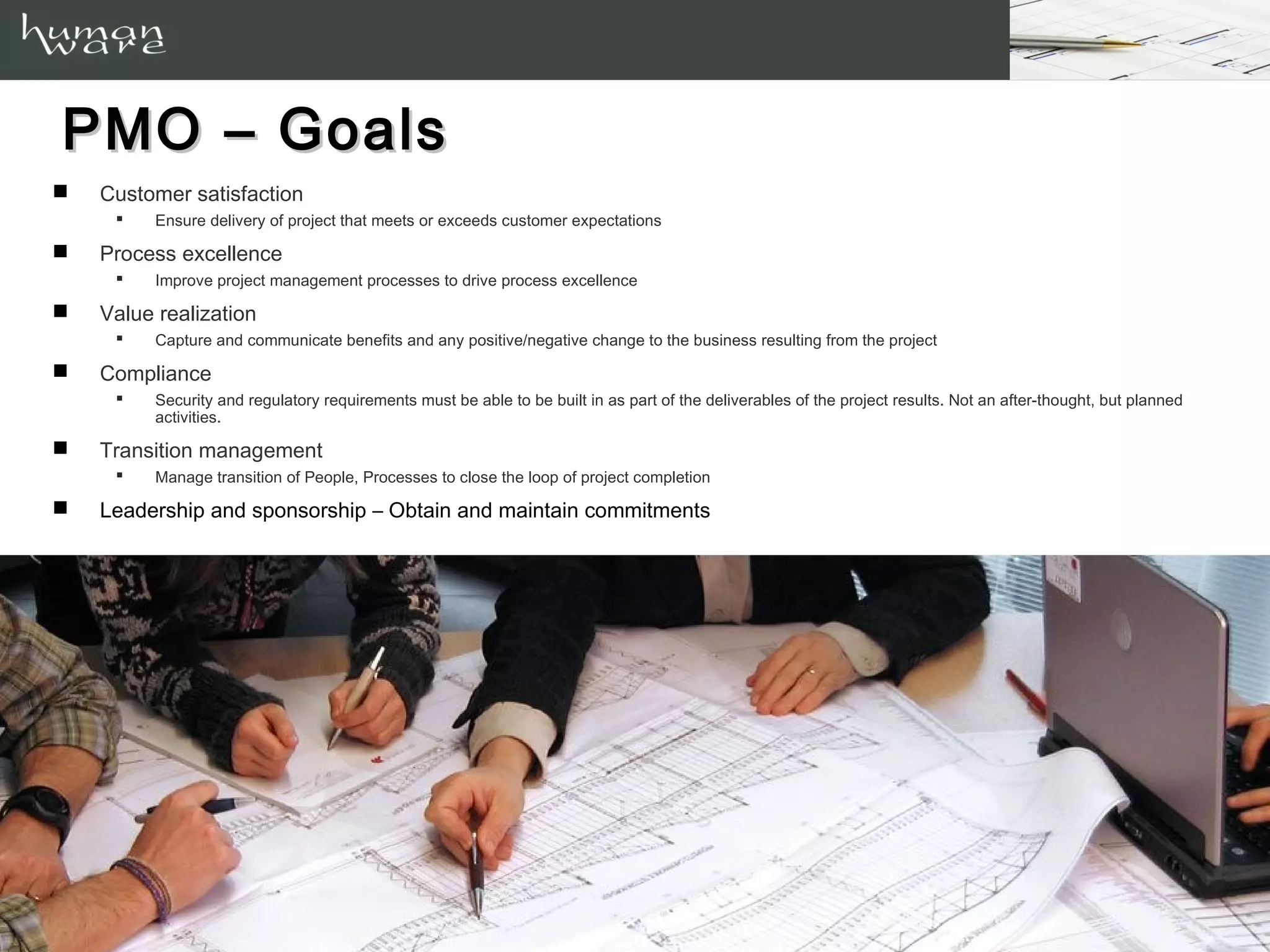 PMO – Goals
   Customer satisfaction
         Ensure delivery of project that meets or exceeds customer expectations

   Process excellence
         Improve project management processes to drive process excellence

   Value realization
         Capture and communicate benefits and any positive/negative change to the business resulting from the project

   Compliance
         Security and regulatory requirements must be able to be built in as part of the deliverables of the project results. Not an after-thought, but planned
          activities.

   Transition management
         Manage transition of People, Processes to close the loop of project completion

   Leadership and sponsorship – Obtain and maintain commitments
 