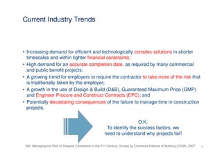 Current Industry Trends



• Increasing demand for efficient and technologically complex solutions in shorter
  timescales and within tighter financial constraints;
• High demand for an accurate completion date, as required by many commercial
  and public benefit projects;
• A growing trend for employers to require the contractor to take more of the risk that
  is traditionally taken by the employer;
• A growth in the use of Design & Build (D&B), Guaranteed Maximum Price (GMP)
  and Engineer Procure and Construct Contracts (EPC); and
• Potentially devastating consequences of the failure to manage time in construction
  projects.


                                                                         O.K.
                                                         To identify the success factors, we
                                                        need to understand why projects fail!

 Ref: Managing the Risk of Delayed Completion in the 21st Century, Survey by Chartered Institute of Building (CIOB), 2007   10
 