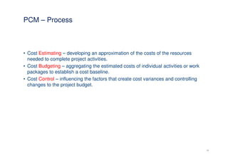 PCM – Process



• Cost Estimating – developing an approximation of the costs of the resources
  needed to complete project activities.
• Cost Budgeting – aggregating the estimated costs of individual activities or work
  packages to establish a cost baseline.
• Cost Control – influencing the factors that create cost variances and controlling
  changes to the project budget.




                                                                                      16
 
