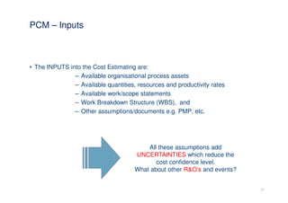 PCM – Inputs



• The INPUTS into the Cost Estimating are:
               – Available organisational process assets
               – Available quantities, resources and productivity rates
               – Available work/scope statements
               – Work Breakdown Structure (WBS), and
               – Other assumptions/documents e.g. PMP, etc.




                                          All these assumptions add
                                      UNCERTAINTIES which reduce the
                                             cost confidence level.
                                      What about other R&O’s and events?


                                                                           17
 