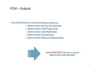 PCM – Outputs



• The OUTPUTS of the Cost Estimating process are:
             – (Deterministic) Activity Cost Estimate
             – (Deterministic) Total Project Cost
             – (Deterministic) Cost Model Data
             – (Deterministic) Cost Baseline
             – (Deterministic) Resource Requirements




                                   How CONFIDENT are you in such a
                                      deterministic cost estimate?



                                                                     18
 