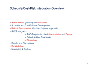 Schedule/Cost/Risk Integration Overview



• Available data gathering and validation
• Schedule and Cost Estimate Development
• Risks & Opportunities Workshop/s (team approach)
• S/C/R Integration
                 – R&O Register incl. both Uncertainties and Events
                 – Schedule Cost Risk Model
                 – Simulation
• Results and Discussions
• Re-Modelling
• Monitoring & Controls




                                                                      20
 