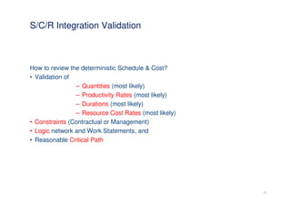 S/C/R Integration Validation



How to review the deterministic Schedule & Cost?
• Validation of
                – Quantities (most likely)
                – Productivity Rates (most likely)
                – Durations (most likely)
                – Resource Cost Rates (most likely)
• Constraints (Contractual or Management)
• Logic network and Work Statements, and
• Reasonable Critical Path




                                                      21
 
