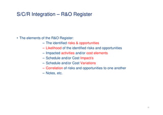 S/C/R Integration – R&O Register



• The elements of the R&O Register:
                – The identified risks & opportunities
                – Likelihood of the identified risks and opportunities
                – Impacted activities and/or cost elements
                – Schedule and/or Cost Impact/s
                – Schedule and/or Cost Variations
                – Correlation of risks and opportunities to one another
                – Notes, etc.




                                                                          22
 