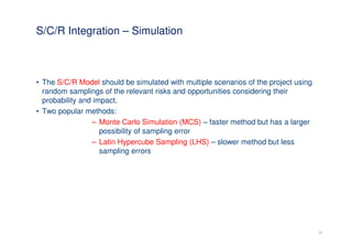 S/C/R Integration – Simulation



• The S/C/R Model should be simulated with multiple scenarios of the project using
  random samplings of the relevant risks and opportunities considering their
  probability and impact.
• Two popular methods:
                 – Monte Carlo Simulation (MCS) – faster method but has a larger
                    possibility of sampling error
                 – Latin Hypercube Sampling (LHS) – slower method but less
                    sampling errors




                                                                                     23
 
