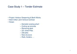 Case Study 1 – Tender Estimate



• Project: Harbour Deepening & Berth Works
• Multi-million Joint Venture Contract
• Scope:
                  – Demolish existing wharf
                  – Cutting up concrete
                  – Removing deck
                  – 231 sheet Piles
                  – 230 piles
                  – New structure
                  – Rails, fenders, …




                                              24
 