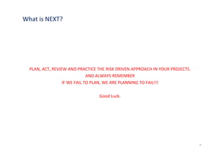 What is NEXT?




  PLAN, ACT, REVIEW AND PRACTICE THE RISK DRIVEN APPROACH IN YOUR PROJECTS.
                              AND ALWAYS REMEMBER
                  IF WE FAIL TO PLAN, WE ARE PLANNING TO FAIL!!!

                                 Good Luck.




                                                                              34
 