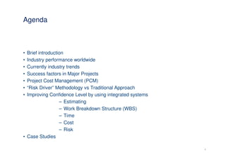 Agenda



• Brief introduction
• Industry performance worldwide
• Currently industry trends
• Success factors in Major Projects
• Project Cost Management (PCM)
• “Risk Driver” Methodology vs Traditional Approach
• Improving Confidence Level by using integrated systems
                  – Estimating
                  – Work Breakdown Structure (WBS)
                  – Time
                  – Cost
                  – Risk
• Case Studies

                                                           4
 