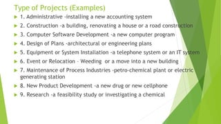 Type of Projects (Examples)
 1. Administrative -installing a new accounting system
 2. Construction -a building, renovating a house or a road construction
 3. Computer Software Development -a new computer program
 4. Design of Plans -architectural or engineering plans
 5. Equipment or System Installation -a telephone system or an IT system
 6. Event or Relocation – Weeding or a move into a new building
 7. Maintenance of Process Industries -petro-chemical plant or electric
generating station
 8. New Product Development -a new drug or new cellphone
 9. Research -a feasibility study or investigating a chemical
 