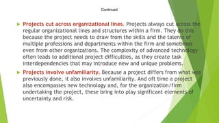 Continued
 Projects cut across organizational lines. Projects always cut across the
regular organizational lines and structures within a firm. They do this
because the project needs to draw from the skills and the talents of
multiple professions and departments within the firm and sometimes
even from other organizations. The complexity of advanced technology
often leads to additional project difficulties, as they create task
interdependencies that may introduce new and unique problems.
 Projects involve unfamiliarity. Because a project differs from what was
previously done, it also involves unfamiliarity. And oft time a project
also encompasses new technology and, for the organization/firm
undertaking the project, these bring into play significant elements of
uncertainty and risk.
 