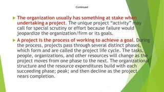 Continued
 The organization usually has something at stake when
undertaking a project. The unique project “activity” may
call for special scrutiny or effort because failure would
jeopardize the organization/firm or its goals.
 A project is the process of working to achieve a goal. During
the process, projects pass through several distinct phases,
which form and are called the project life cycle. The tasks,
people, organizations, and other resources will change as the
project moves from one phase to the next. The organizational
structure and the resource expenditures build with each
succeeding phase; peak; and then decline as the project
nears completion.
 