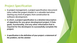 Project Specification
 In project management, a project specification document
(also called the project charter) is a valuable tool when
starting any kind of project, from construction to
software development.
 In short, a project specification is a detailed description
of objectives for any given development project. It lists
goals, functionality, and any other information that is
required for the developers to successfully complete the
project.
 A specification is the definition of your project: a statement of
the problem, not the solution
 