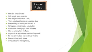  Mute and switch off video
 Only unmute when presenting
 Only one person speaks at a time.
 This is a facilitated training not a teaching class
 Responsibility for learning lies with all of us
 Participation, not domination or instruction
 Constructive challenging of ideas and views
 Stay on not stray from the Topic.
 English will be our preferable medium of interaction
 No side conversations one meeting all the time.
 Respect others’ points of view.
 Switch off/silence mobile phones/,
 