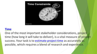 Time
One of the most important stakeholder considerations, project
time (how long it will take to deliver), is a vital measure of project
success. Your task is to estimate project time as accurately as
possible, which requires a blend of research and experience.
 