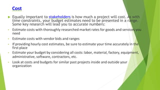 Cost
 Equally important to stakeholders is how much a project will cost. As with
time constraints, your budget estimates need to be presented in a range.
Some key research will lead you to accurate numbers:
• Estimate costs with thoroughly researched market rates for goods and services you
need
• Estimate costs with vendor bids and ranges
• If providing hourly cost estimates, be sure to estimate your time accurately in the
first place
• Estimate your budget by considering all costs: labor, material, factory, equipment,
administrative, software, contractors, etc.
• Look at costs and budgets for similar past projects inside and outside your
organization
 
