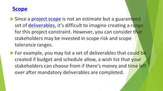 Scope
 Since a project scope is not an estimate but a guaranteed
set of deliverables, it’s difficult to imagine creating a range
for this project constraint. However, you can consider that
stakeholders may be invested in scope risk and scope
tolerance ranges.
 For example, you may list a set of deliverables that could be
created if budget and schedule allow, a wish list that your
stakeholders can choose from if there’s money and time left
over after mandatory deliverables are completed.
 