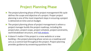 Project Planning Phase
 The project planning phase of the project management life cycle
defines the scope and objective of a project. Proper project
planning is one of the most important steps in ensuring a project
is delivered on-time and on-budget.
 The project planning phase of project management is where a
project manager builds the project roadmap, including the
project plan, project scope, project schedule, project constraints,
work breakdown structure, and risk analysis.
 It doesn’t matter if the project is a new website or a new
building—the project planning phase serves as a roadmap and
acts as a control tool throughout the project. Project planning
provides guidance by answering questions like:
 