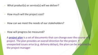 • What product(s) or service(s) will we deliver?
• How much will the project cost?
• How can we meet the needs of our stakeholders?
• How will progress be measured?
A project plan is a set of documents that can change over the course of a
project. The plan provides an overall direction for the project. If
unexpected issues arise (e.g. delivery delays), the plan can be adjusted by
the project manager.
 