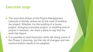 Execution stage
 The execution phase of the Project Management
Lifecycle is literally where we do the work of building
the project. Whether it is the building of a house
project, changing a process project, or anything kind of
project in between, we need a place to say that the
work has begun.
 It is possible to start Execution while still doing some of
the Phase 2 planning, but the risk of changes and mis-
communication needs to be weighed.
 
