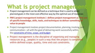 What is project management
 Project management can be defined as a technique that is used to attain
planned goals in the most cost-effective way by the optimal use of resources
 PMI ( project management institute ) defines project management as “the use
of specific knowledge, skills, tools, and techniques to deliver something of
value to people
 Project management involves project documentation, planning, tracking, and
communication—all with the goal of delivering work successfully within
the constraints of time, scope, and budget.
 Project management is the discipline of organising and managing
resources (e.g., people) in such a way that the project is completed
within defined scope, quality, time and cost constraints.
 