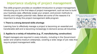 Importance studying of project management
This skills program provides an excellent introduction to project management,
introducing you to the first steps of project management, such as how to build
your business case, effectively scope your project, and proven methods to
identify and mitigate potential risks. Below are some of the reasons it is
important to study this project management skills program
1.There is a strong demand/ skills shortage
Learning how to effectively manage a project is becoming an essential and
transferable skill and is becoming increasingly in-demand across all industries.
2. Applies to a variety of industries (e.g., IT, manufacturing, construction)
Project managers are required in every industry, including in the Government
sector and small-to-medium enterprises, covering a wide range of job roles that
require project management skills.
 