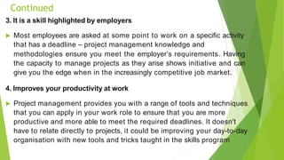 Continued
3. It is a skill highlighted by employers
 Most employees are asked at some point to work on a specific activity
that has a deadline – project management knowledge and
methodologies ensure you meet the employer’s requirements. Having
the capacity to manage projects as they arise shows initiative and can
give you the edge when in the increasingly competitive job market.
4. Improves your productivity at work
 Project management provides you with a range of tools and techniques
that you can apply in your work role to ensure that you are more
productive and more able to meet the required deadlines. It doesn't
have to relate directly to projects, it could be improving your day-to-day
organisation with new tools and tricks taught in the skills program
 