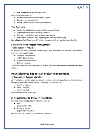 nsiqinfotech.com
• Risk records to log potential blockers
Automation was added to:
• Alert stakeholders when milestones slipped
• Escalate risks automatically
• Roll up task status into overall project health
The Outcome
• Leadership dashboards showed real-time project health
• Dependencies became visible much earlier
• Emergency escalations were reduced significantly
• The IT team spent less time reporting and more time delivering
Key takeaway: Salesforce turned IT project management from reactive to predictable.
Salesforce for IT Project Management
The Reality of IT Projects
IT projects are often complex, long-running, and dependent on multiple stakeholders.
Common challenges include:
• Changing requirements
• Hidden dependencies
• Limited business visibility
• Delayed approvals
Salesforce addresses these challenges by making IT projects transparent,traceable,anddata-
driven.
How Salesforce Supports IT Project Management
1. Centralized Project Visibility
All IT initiatives—system upgrades, security enhancements, integrations, and infrastructure
changes—are tracked in one system. Leadership can instantly see:
• What’s in progress
• What’s delayed
• What’s blocked
No manual reporting is required.
2. Requirement-to-Delivery Traceability
Requirements are logged as records and linked to:
• Tasks
• Development work
• Testing activities
• Deployment milestones
Nothing gets lost between discussion and execution.
 
