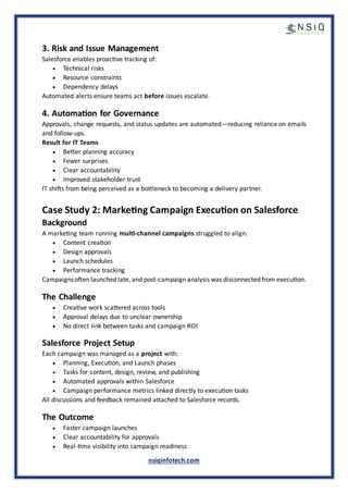 nsiqinfotech.com
3. Risk and Issue Management
Salesforce enables proactive tracking of:
• Technical risks
• Resource constraints
• Dependency delays
Automated alerts ensure teams act before issues escalate.
4. Automation for Governance
Approvals, change requests, and status updates are automated—reducing reliance on emails
and follow-ups.
Result for IT Teams
• Better planning accuracy
• Fewer surprises
• Clear accountability
• Improved stakeholder trust
IT shifts from being perceived as a bottleneck to becoming a delivery partner.
Case Study 2: Marketing Campaign Execution on Salesforce
Background
A marketing team running multi-channel campaigns struggled to align:
• Content creation
• Design approvals
• Launch schedules
• Performance tracking
Campaignsoften launched late, and post-campaign analysis was disconnected from execution.
The Challenge
• Creative work scattered across tools
• Approval delays due to unclear ownership
• No direct link between tasks and campaign ROI
Salesforce Project Setup
Each campaign was managed as a project with:
• Planning, Execution, and Launch phases
• Tasks for content, design, review, and publishing
• Automated approvals within Salesforce
• Campaign performance metrics linked directly to execution tasks
All discussions and feedback remained attached to Salesforce records.
The Outcome
• Faster campaign launches
• Clear accountability for approvals
• Real-time visibility into campaign readiness
 