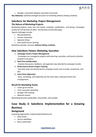 nsiqinfotech.com
• Stronger connection between execution and results
Key takeaway: Salesforce brought structure to marketing without slowing creativity.
Salesforce for Marketing Project Management
The Nature of Marketing Projects
Marketing projects move fast and involve creativity, coordination, and timing. Campaigns
usually fail not because of ideas—but because of execution gaps.
Typical challenges include:
• Missed deadlines
• Unclear ownership
• Approval delays
• Poor performance tracking
Salesforce provides structure without killing creativity.
How Salesforce Powers Marketing Execution
1. Campaign-Centric Project Management
Campaigns are managed as projects with planning, execution, and launch activities
tracked in one place.
2. Real-Time Collaboration
Creative discussions, feedback, and approvals stay attached to campaign records.
3. Performance-Driven Project Tracking
Execution tasks are directly tied to campaign results such as leads, conversions, and
ROI.
4. Cross-Team Alignment
Sales, marketing, and leadership see the same data, reducing friction and
misalignment.
Result for Marketing Teams
• Faster go-to-market
• Clear execution ownership
• Stronger ROI tracking
• Reduced rework
Marketing becomes predictable, measurable, and scalable.
Case Study 3: Salesforce Implementation for a Growing
Business
Background
A growing organization implemented Salesforce for:
• Sales Cloud
• Service workflows
• Basic automation
 